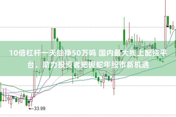 10倍杠杆一天能挣50万吗 国内最大线上配资平台，助力投资者把握蛇年股市新机遇