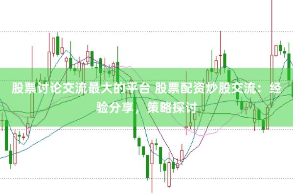 股票讨论交流最大的平台 股票配资炒股交流：经验分享，策略探讨