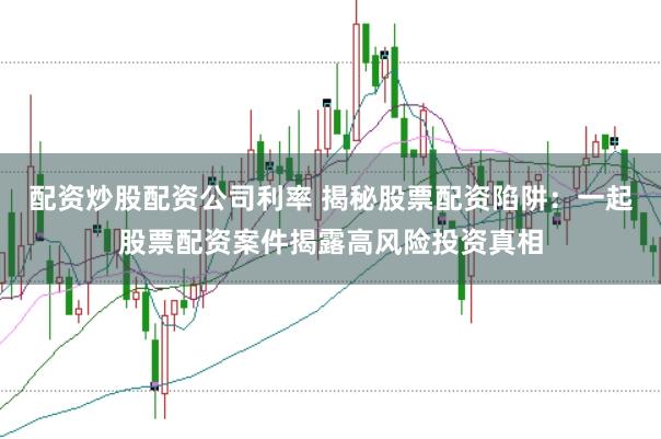 配资炒股配资公司利率 揭秘股票配资陷阱：一起股票配资案件揭露高风险投资真相