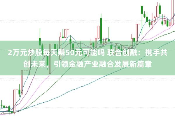 2万元炒股每天赚50元可能吗 联合创融：携手共创未来，引领金融产业融合发展新篇章