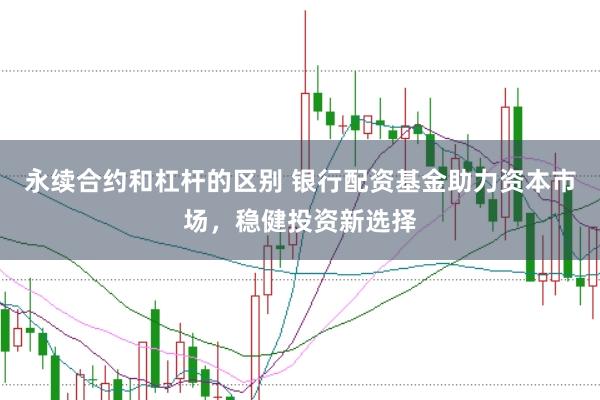 永续合约和杠杆的区别 银行配资基金助力资本市场，稳健投资新选择