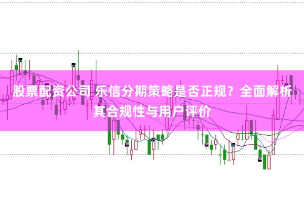 股票配资公司 乐信分期策略是否正规？全面解析其合规性与用户评价