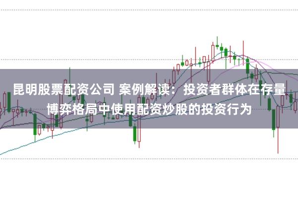 昆明股票配资公司 案例解读：投资者群体在存量博弈格局中使用配资炒股的投资行为