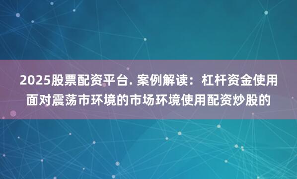 2025股票配资平台. 案例解读：杠杆资金使用面对震荡市环境的市场环境使用配资炒股的