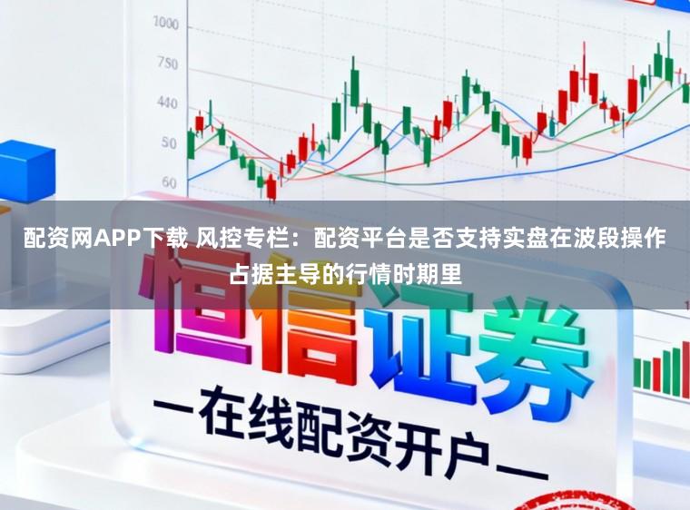 配资网APP下载 风控专栏：配资平台是否支持实盘在波段操作占据主导的行情时期里