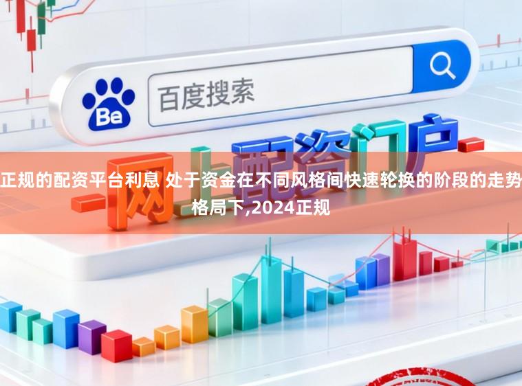 正规的配资平台利息 处于资金在不同风格间快速轮换的阶段的走势格局下,2024正规