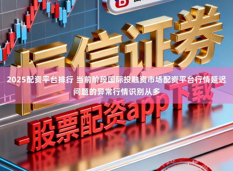 2025配资平台排行 当前阶段国际投融资市场配资平台行情延迟问题的异常行情识别从多