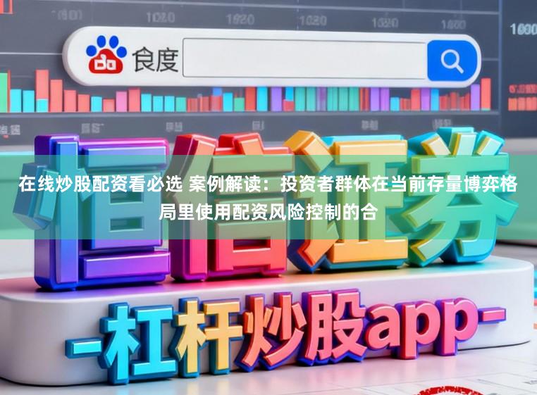 在线炒股配资看必选 案例解读：投资者群体在当前存量博弈格局里使用配资风险控制的合